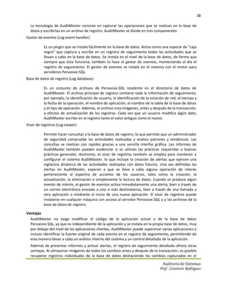 38

  La tecnología de AuditMaster consiste en capturar las operaciones que se realizan en la base de
  datos y escribirlas en un archivo de registro. AuditMaster se divide en tres componentes:
Gestor de eventos (Log event handler)

          Es un plugin que se instala fácilmente en la base de datos. Actúa como una especie de “caja
          negra” que captura y escribe en un registro de seguimiento todas las actividades que se
          llevan a cabo en la base de datos. Se instala en el nivel de la base de datos, de forma que
          siempre que ésta funciona, también lo hace el gestor de eventos, manteniendo al día el
          registro de seguimiento. El gestor de eventos se instala en el sistema con el motor para
          servidores Pervasive.SQL.
Base de datos de registro (Log database)

          Es un conjunto de archivos de Pervasive.SQL residente en el directorio de datos de
          AuditMaster. El archivo principal de registro contiene toda la información de seguimiento,
          por ejemplo, la identificación de usuario, la identificación de la estación de red, el tiempo y
          la fecha de la operación, el nombre de aplicación, el nombre de la tabla de la base de datos
          y el tipo de operación. Además, el archivo crea imágenes, antes y después de la transacción,
          a efectos de actualización de los registros. Cada vez que un usuario modifica algún dato,
          AuditMaster escribe en el registro tanto el valor antiguo como el nuevo.
Visor de registros (Log viewer)

          Permite hacer consultas a la base de datos de registro, lo que permite que un administrador
          de seguridad compruebe las actividades realizadas y analice patrones y tendencias. Las
          consultas se realizan con rapidez gracias a una sencilla interfaz gráfica. Los informes de
          AuditMaster también pueden evidenciar si se utilizan las prácticas requeridas o buenas
          prácticas generales. Asimismo, el visor de registros también se emplea para mantener y
          configurar el sistema AuditMaster, lo que incluye la creación de alertas que ejercen una
          vigilancia dinámica de las actividades realizadas con datos futuros. Una vez definidas las
          alertas en AuditMaster, esperan a que se lleve a cabo alguna operación de interés
          perteneciente al espectro de acciones de los usuarios, tales como la creación, la
          actualización, la eliminación o simplemente la lectura de datos. Cuando se produce algún
          evento de interés, el gestor de eventos activa inmediatamente una alerta, bien a través de
          un correo electrónico enviado a uno o más destinatarios, bien a través de una llamada a
          otra aplicación o mediante el inicio de una nueva aplicación. El visor de registros puede
          instalarse en cualquier máquina con acceso al servidor Pervasive.SQL y a los archivos de la
          base de datos de registro.

Ventajas
  AuditMaster no exige modificar el código de la aplicación actual o de la base de datos
  Pervasive.SQL, ya que es independiente de la aplicación y se instala en la propia base de datos, muy
  por debajo del nivel de las aplicaciones clientes. AuditMaster puede supervisar varias aplicaciones e
  incluso identificar la fuente original de cada evento en el registro de seguimiento, permitiendo de
  esta manera llevar a cabo un análisis interno del sistema y un control detallado de la aplicación.
  Además de presentar informes y activar alertas, el registro de seguimiento detallado ofrece otras
  ventajas. Al almacenar imágenes de todos los cambios antes y después de la transacción, es posible
  recuperar registros individuales de la base de datos deshaciendo los cambios capturados en el
                                                                                   Auditoria de Sistemas
                                                                                 Prof. Zoraivett Rodriguez
 