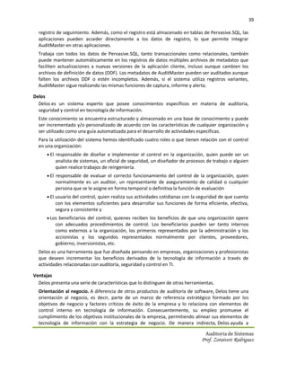 39

  registro de seguimiento. Además, como el registro está almacenado en tablas de Pervasive.SQL, las
  aplicaciones pueden acceder directamente a los datos de registro, lo que permite integrar
  AuditMaster en otras aplicaciones.
  Trabaja con todos los datos de Pervasive.SQL, tanto transaccionales como relacionales, también
  puede mantener automáticamente en los registros de datos múltiples archivos de metadatos que
  faciliten actualizaciones a nuevas versiones de la aplicación cliente, incluso aunque cambien los
  archivos de definición de datos (DDF). Los metadatos de AuditMaster pueden ser auditados aunque
  falten los archivos DDF o estén incompletos. Además, si el sistema utiliza registros variantes,
  AuditMaster sigue realizando las mismas funciones de captura, informe y alerta.

Delos
  Delos es un sistema experto que posee conocimientos específicos en materia de auditoría,
  seguridad y control en tecnología de información.
  Este conocimiento se encuentra estructurado y almacenado en una base de conocimiento y puede
  ser incrementado y/o personalizado de acuerdo con las características de cualquier organización y
  ser utilizado como una guía automatizada para el desarrollo de actividades específicas.
  Para la utilización del sistema hemos identificado cuatro roles o que tienen relación con el control
  en una organización:
       El responsable de diseñar e implementar el control en la organización, quien puede ser un
          analista de sistemas, un oficial de seguridad, un diseñador de procesos de trabajo o alguien
          quien realice trabajos de reingeniería.
       El responsable de evaluar el correcto funcionamiento del control de la organización, quien
          normalmente es un auditor, un representante de aseguramiento de calidad o cualquier
          persona que se le asigne en forma temporal o definitiva la función de evaluación
       El usuario del control, quien realiza sus actividades cotidianas con la seguridad de que cuenta
          con los elementos suficientes para desarrollar sus funciones de forma eficiente, efectiva,
          segura y consistente y
       Los beneficiarios del control, quienes reciben los beneficios de que una organización opere
          con adecuados procedimientos de control. Los beneficiarios pueden ser tanto internos
          como externos a la organización, los primeros representados por la administración y los
          accionistas y los segundos representados normalmente por clientes, proveedores,
          gobierno, inversionistas, etc.
  Delos es una herramienta que fue diseñada pensando en empresas, organizaciones y profesionistas
  que deseen incrementar los beneficios derivados de la tecnología de información a través de
  actividades relacionadas con auditoría, seguridad y control en TI.

Ventajas
  Delos presenta una serie de características que lo distinguen de otras herramientas.
  Orientación al negocio. A diferencia de otros productos de auditoría de software, Delos tiene una
  orientación al negocio, es decir, parte de un marco de referencia estratégico formado por los
  objetivos de negocio y factores críticos de éxito de la empresa y lo relaciona con elementos de
  control interno en tecnología de información. Consecuentemente, su empleo promueve el
  cumplimiento de los objetivos institucionales de la empresa, permitiendo alinear sus elementos de
  tecnología de información con la estrategia de negocio. De manera indirecta, Delos ayuda a

                                                                                  Auditoria de Sistemas
                                                                                Prof. Zoraivett Rodriguez
 