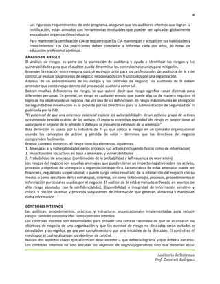 4

  Los rigurosos requerimientos de este programa, aseguran que los auditores internos que logran la
  certificación, están armados con herramientas invaluables que pueden ser aplicadas globalmente
  en cualquier organización o industria.
  Para mantener la certificación CIA se requiere que los CIA mantengan y actualicen sus habilidades y
  conocimientos. Los CIA practicantes deben completar e informar cada dos años, 80 horas de
  educación profesional continua.
ANALISIS DE RIESGOS
El análisis de riesgos es parte de la planeación de auditoría y ayuda a identificar los riesgos y las
vulnerabilidades para que el auditor pueda determinar los controles necesarios para mitigarlos.
Entender la relación entre riesgo y control es importante para los profesionales de auditoría de SI y de
control, al evaluar los procesos de negocio relacionados con TI utilizados por una organización.
Además de un entendimiento de los riesgos y los controles de negocio, los auditores de SI deben
entender que existe riesgo dentro del proceso de auditoría como tal.
Existen muchas definiciones de riesgo, lo que quiere decir que riesgo significa cosas distintas para
diferentes personas. En general, un riesgo es cualquier evento que puede afectar de manera negativa el
logro de los objetivos de un negocio. Tal vez una de las definiciones de riesgo más comunes en el negocio
de seguridad de información es la provista por las Directrices para la Administración de Seguridad de TI
publicada por la ISO:
“El potencial de que una amenaza potencial explote las vulnerabilidades de un activo o grupo de activos
ocasionando perdida o daño de los activos. El impacto o relativa severidad del riesgo es proporcional al
valor para el negocio de la pérdida o daño y a la frecuencia estimada de la amenaza”
Esta definición es usada por la industria de TI ya que coloca al riesgo en un contexto organizacional
usando los conceptos de activos y pérdida de valor – términos que los directivos del negocio
comprenden fácilmente.
En este contexto entonces, el riesgo tiene los elementos siguientes:
1. Amenazas a, y vulnerabilidades de los procesos y/o activos (incluyendo físicos como de información)
2. Impacto sobre los activos en base a amenazas y vulnerabilidades
3. Probabilidad de amenazas (combinación de la probabilidad y la frecuencia de ocurrencia)
Los riesgos del negocio son aquellas amenazas que pueden tener un impacto negativo sobre los activos,
procesos u objetivos de un negocio u organización específica. La naturaleza de estas amenazas puede ser
financiera, regulatoria u operacional, y puede surgir como resultado de la interacción del negocio con su
medio, o como resultado de las estrategias, sistemas, así como la tecnología, procesos, procedimientos e
información particulares usados por el negocio. El auditor de SI está a menudo enfocado en asuntos de
alto riesgo asociados con la confidencialidad, disponibilidad o integridad de información sensitiva y
crítica, y con los sistemas y procesos subyacentes de información que generan, almacena y manipulan
dicha información.

CONTROLES INTERNOS
Las políticas, procedimientos, prácticas y estructuras organizacionales implementadas para reducir
riesgos también son conocidas como controles internos.
Los controles internos son desarrollados para proveer una certeza razonable de que se alcanzarán los
objetivos de negocio de una organización y que los eventos de riesgo no deseados serán evitados o
detectados y corregidos, ya sea por cumplimiento o por una iniciativa de la dirección. El control es el
medio por el cual se alcanzan los objetivos de control.
Existen dos aspectos claves que el control debe atender – que debería lograrse y que debería evitarse-
Los controles internos no solo encaran los objetivos de negocio/operativos sino que deberían estar

                                                                                  Auditoria de Sistemas
                                                                                Prof. Zoraivett Rodriguez
 