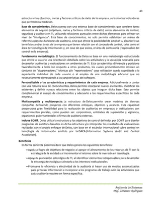 40

  estructurar los objetivos, metas y factores críticos de éxito de la empresa, así como los indicadores
  que permiten su medición.
  Base de conocimientos. Delos cuenta con una extensa base de conocimientos que contiene tanto
  elementos de negocio (objetivos, metas y factores críticos de éxito) como elementos de control,
  seguridad y auditoría en TI, utilizando relaciones puntuales entre dichos elementos para ofrecer un
  nivel de “inteligencia”. Esta base de conocimientos, no solo permite establecer un marco de
  referencia para las funciones de auditoría, sino que ofrece la posibilidad de ampliar su alcance y sus
  beneficios a otras áreas de la empresa que tienen relación con el concepto de control, tales como el
  área de tecnología de información y, en caso de que exista, el área de contraloría (responsable del
  control en la empresa).
  Fundamento metodológico. El funcionamiento de Delos se basa en una metodología estructurada
  que ofrece al usuario una orientación detallada sobre las actividades y la secuencia necesaria para
  desarrollar auditorías o evaluaciones en ambientes de TI. Esta característica diferencia y posiciona
  favorablemente a Delos con respecto a otros productos, los cuales primordialmente ofrecen un
  conjunto de “diagramadores,” técnicas y/o “reporteadores” cuya utilización queda supeditada a la
  experiencia individual de cada usuario o al empleo de una metodología adicional que no
  necesariamente corresponde a las características del software.
  Personalizable a las características y requerimientos de cada empresa. Adicionalmente a contar
  con una robusta base de conocimientos, Delos permite incorporar nuevos elementos, modificar los
  existentes y definir nuevas relaciones entre los objetos que integran dicha base. Esto permite
  complementar el cuerpo de conocimientos y adecuarlo a los requerimientos específicos de cada
  empresa.
  Multicompañía y multiproyecto. La estructura de Delos permite crear modelos de diversas
  compañías definiendo proyectos con diferentes enfoques, objetivos y alcances. Esta capacidad
  proporciona gran flexibilidad para la realización de auditorías en empresas o instituciones con
  requerimientos plurales, como pueden ser: corporativos, entidades de supervisión y vigilancia,
  organismos gubernamentales o firmas de auditoría externas.
  Incluye COBIT. Delos utiliza la estructura y los objetivos de control definidos por COBIT para diseñar
  programas de auditoría basados en dicha estructura y/o interpretar los resultados de evaluaciones
  realizadas con el propio enfoque de Delos, con base en el estándar internacional sobre control en
  tecnología de información emitido por la ISACA (Information Systems Audit and Control
  Association).

Beneficios
  En forma concreta podemos decir que Delos genera los siguientes beneficios:
       Ayuda al logro de objetivos de negocio al apoyar el alineamiento de los recursos de TI con la
          estrategia de la entidad y al incrementar el retorno sobre la inversión en tecnología.
       Apoya la planeación estratégica de TI, al identificar elementos indispensables para desarrollar
          la estrategia tecnológica y alinearla a los intereses institucionales.
       Promueve la eficiencia y efectividad de la auditoría al hacer uso de medios automatizados
          para procesar información e incorporar a los programas de trabajo sólo las actividades que
          cada auditoría requiere en forma específica.



                                                                                    Auditoria de Sistemas
                                                                                   Prof. Zoraivett Rodriguez
 