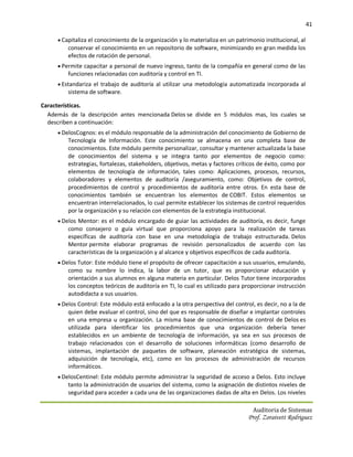 41

      Capitaliza el conocimiento de la organización y lo materializa en un patrimonio institucional, al
         conservar el conocimiento en un repositorio de software, minimizando en gran medida los
         efectos de rotación de personal.
      Permite capacitar a personal de nuevo ingreso, tanto de la compañía en general como de las
         funciones relacionadas con auditoría y control en TI.
      Estandariza el trabajo de auditoría al utilizar una metodología automatizada incorporada al
         sistema de software.

Características.
  Además de la descripción antes mencionada Delos se divide en 5 módulos mas, los cuales se
  describen a continuación:
      DelosCognos: es el módulo responsable de la administración del conocimiento de Gobierno de
         Tecnología de Información. Este conocimiento se almacena en una completa base de
         conocimientos. Este módulo permite personalizar, consultar y mantener actualizada la base
         de conocimientos del sistema y se integra tanto por elementos de negocio como:
         estrategias, fortalezas, stakeholders, objetivos, metas y factores críticos de éxito, como por
         elementos de tecnología de información, tales como: Aplicaciones, procesos, recursos,
         colaboradores y elementos de auditoría /aseguramiento, como: Objetivos de control,
         procedimientos de control y procedimientos de auditoría entre otros. En esta base de
         conocimientos también se encuentran los elementos de COBIT. Estos elementos se
         encuentran interrelacionados, lo cual permite establecer los sistemas de control requeridos
         por la organización y su relación con elementos de la estrategia institucional.
      Delos Mentor: es el módulo encargado de guiar las actividades de auditoría, es decir, funge
         como consejero o guía virtual que proporciona apoyo para la realización de tareas
         específicas de auditoría con base en una metodología de trabajo estructurada. Delos
         Mentor permite elaborar programas de revisión personalizados de acuerdo con las
         características de la organización y al alcance y objetivos específicos de cada auditoría.
      Delos Tutor: Este módulo tiene el propósito de ofrecer capacitación a sus usuarios, emulando,
         como su nombre lo indica, la labor de un tutor, que es proporcionar educación y
         orientación a sus alumnos en alguna materia en particular. Delos Tutor tiene incorporados
         los conceptos teóricos de auditoría en TI, lo cual es utilizado para proporcionar instrucción
         autodidacta a sus usuarios.
      Delos Control: Este módulo está enfocado a la otra perspectiva del control, es decir, no a la de
         quien debe evaluar el control, sino del que es responsable de diseñar e implantar controles
         en una empresa u organización. La misma base de conocimientos de control de Delos es
         utilizada para identificar los procedimientos que una organización debería tener
         establecidos en un ambiente de tecnología de información, ya sea en sus procesos de
         trabajo relacionados con el desarrollo de soluciones informáticas (como desarrollo de
         sistemas, implantación de paquetes de software, planeación estratégica de sistemas,
         adquisición de tecnología, etc), como en los procesos de administración de recursos
         informáticos.
      DelosCentinel: Este módulo permite administrar la seguridad de acceso a Delos. Esto incluye
         tanto la administración de usuarios del sistema, como la asignación de distintos niveles de
         seguridad para acceder a cada una de las organizaciones dadas de alta en Delos. Los niveles

                                                                                   Auditoria de Sistemas
                                                                                 Prof. Zoraivett Rodriguez
 