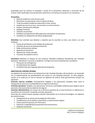 5

preparados para los eventos no deseados a través de la prevención, detección y corrección de los
mismos. Están clasificados como preventivos, detectivos o correctivos d acuerdo con su naturaleza:

Preventivos
     Detectar problemas antes de que surjan
     Monitorear las operaciones como el ingreso de datos
     Tratar de predecir problemas potenciales y hacer ajustes
     Impedir que ocurra un error, una omisión o un acto malicioso
     Emplear solo personal calificado
     Segregar funciones
     Controlar acceso físico
     Establecer procedimientos adecuados para automatizar transacciones
     Completar las validaciones de edición programadas

Detectivos Usar controles que detecten y reporten que ha ocurrido un error, una misión o un acto
malicioso
    Puntos de verificación en los trabajos de producción
    Controles de eco en las telecomunicaciones
    Doble verificación de cálculos
    Reportes de variaciones
    Reportes de cuentas vencidas
    Funciones de auditoría interna

Correctivos Minimizar el impacto de una amenaza. Remediar problemas descubiertos por controles
detectivos. Identificar la causa de un problema. Corregir los errores resultantes de un problema
     Planeación de contingencias
     Procedimientos de respaldo
     Procedimientos para segunda ejecución de programas

OBJETIVOS DEL CONTROL INTERNO
Los objetivos de control interno son declaraciones del resultado deseado o del propósito a ser alcanzado
con la implementación de procedimientos de control en una actividad particular. En otras palabras,
control es el medio por el cual se alcanzan los objetivos de control. Estos generalmente incluyen los
siguientes:
Controles internos contables: Principalmente dirigidos a las operaciones contables tales como la
salvaguarda de activos y la confiabilidad de los registros financieros.
Controles operativos: Dirigidos a las operaciones, funciones y actividades cotidianas para asegurar que la
operación esté alcanzando los objetivos de negocio.
Controles Administrativos: Se ocupan de la eficiencia operativa de un área funcional y la adherencia a
las políticas de la dirección incluyendo controles operativos.
Estos tipos de control incluyen aquellos controles relacionados con el entorno tecnológico. Los objetivos
de control incluyen:
      Salvaguarda de los activos de tecnología de información
      Cumplimiento con las políticas corporativas o requerimientos legales
      Autorización/introducción de información
      Exactitud e integridad del procesamiento de transacciones
      Salida de información

                                                                                  Auditoria de Sistemas
                                                                                Prof. Zoraivett Rodriguez
 