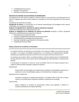 6

     Confiabilidad de los procesos
     Respaldo y recuperación
     Eficiencia y economía de las operaciones

OBJETIVOS DE CONTROL DE LOS SISTEMAS DE INFORMACION
Los objetivos de control interno se aplican a todas las áreas, ya sean manuales o automatizadas. Por lo
tanto, los objetivos de control interno deben ser encarados en una forma específica para los procesos
con SI.
Los objetivos de control de SI incluyen:
Salvaguarda de Activos: La información en los sistemas automatizados está protegida contra accesos
inadecuados y se la mantiene actualizada.
Asegurar la integridad de los ambientes de sistemas operativos en general:
incluyendo la administración y operaciones de la red.
Asegurar la integridad de los ambientes de sistemas de aplicación sensitivos y críticos, incluyendo
información contable/financiera y gerencial a través de:
     Autorización para el ingreso de datos
     Exactitud e integridad del procesamiento de transacciones
     Confiabilidad de las actividades de procesamiento
     Exactitud, integridad y seguridad de la información de salida
     Integridad de la base de datos


Mejores prácticas de la auditoría en informática


  Las mejores prácticas son directrices que permiten a las empresas modelar sus procesos para que
  se ajusten a sus propias necesidades, proporcionan a las empresas y/o organizaciones métodos
  utilizados para estandarizar procesos y administrar de una mejor manera los entornos de TI.
  Las empresas que deseen utilizar un enfoque basado en mejores prácticas para la estandarización
  de estas directrices, tienen como opción varias metodologías que serán descritas a lo largo de este
  capítulo.
  A continuación se presenta un marco en el que se pueden encerrar las mejores prácticas de la
  auditoría, dado que todas responden al siguiente esquema:
Identificación

          Buscan definir las necesidades de la organización que deben ser identificadas respecto de la
          auditoría, así como las debilidades propias, a fin de determinar el objetivo a seguir.
Administración de calidad total

          Incorporan conceptos de calidad total aplicada a la auditoría sobre la base de la mejora
          continua, con el pertinente concepto de medición y evaluación de resultados.
Comunicación

          Buscan establecer un proceso de comunicación interna que propenda a informar lo
          actuado, lo planeado y las mejoras obtenidas.


                                                                                 Auditoria de Sistemas
                                                                               Prof. Zoraivett Rodriguez
 