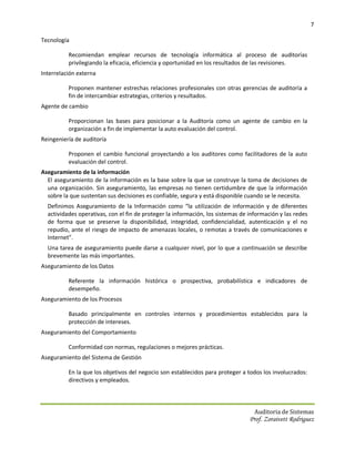 7

Tecnología

          Recomiendan emplear recursos de tecnología informática al proceso de auditorías
          privilegiando la eficacia, eficiencia y oportunidad en los resultados de las revisiones.
Interrelación externa

          Proponen mantener estrechas relaciones profesionales con otras gerencias de auditoría a
          fin de intercambiar estrategias, criterios y resultados.
Agente de cambio

          Proporcionan las bases para posicionar a la Auditoría como un agente de cambio en la
          organización a fin de implementar la auto evaluación del control.
Reingeniería de auditoría

          Proponen el cambio funcional proyectando a los auditores como facilitadores de la auto
          evaluación del control.
Aseguramiento de la información
  El aseguramiento de la información es la base sobre la que se construye la toma de decisiones de
  una organización. Sin aseguramiento, las empresas no tienen certidumbre de que la información
  sobre la que sustentan sus decisiones es confiable, segura y está disponible cuando se le necesita.
  Definimos Aseguramiento de la Información como “la utilización de información y de diferentes
  actividades operativas, con el fin de proteger la información, los sistemas de información y las redes
  de forma que se preserve la disponibilidad, integridad, confidencialidad, autenticación y el no
  repudio, ante el riesgo de impacto de amenazas locales, o remotas a través de comunicaciones e
  Internet”.
  Una tarea de aseguramiento puede darse a cualquier nivel, por lo que a continuación se describe
  brevemente las más importantes.
Aseguramiento de los Datos

          Referente la información histórica o prospectiva, probabilística e indicadores de
          desempeño.
Aseguramiento de los Procesos

          Basado principalmente en controles internos y procedimientos establecidos para la
          protección de intereses.
Aseguramiento del Comportamiento

          Conformidad con normas, regulaciones o mejores prácticas.
Aseguramiento del Sistema de Gestión

          En la que los objetivos del negocio son establecidos para proteger a todos los involucrados:
          directivos y empleados.



                                                                                   Auditoria de Sistemas
                                                                                 Prof. Zoraivett Rodriguez
 