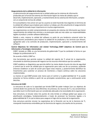 8

Aseguramiento de la calidad de la información
  La administración del aseguramiento de la calidad valida que los sistemas de información
  producidos por la función de sistemas de información logren las metas de calidad y que el
  desarrollo, implementación, operación, y mantenimiento de los sistemas de información, cumplan
  con un conjunto de normas de calidad.
  En la actualidad es más común ver que los usuarios se están haciendo más exigentes en términos de
  la calidad del software que emplean para realizar su trabajo, por ello actualmente el aseguramiento
  de la calidad ha tomado mayor importancia en muchas organizaciones.
  Las organizaciones se están comprometiendo en proyectos de sistemas de información que tienen
  requerimientos de calidad más estrictos y se preocupan cada vez más sobre sus responsabilidades
  legales al producir y vender software defectuoso.
  Debido a esto, mejorar la calidad del software es parte de una tendencia universal entre las
  organizaciones proveedoras para mejorar la calidad de los productos y los servicios que ofrecen,
  agregando valor a los controles de producción, implementación, operación y mantenimiento del
  software.
Control Objectives for Information and related Technology, COBIT (objetivos de Control para la
Información y Tecnologías relacionadas)
   COBIT, lanzado en 1996, es una herramienta de gobiernode TI que ha cambiado la forma en que
   trabajan los profesionales de TI.
  De acuerdo a ISACA, COBIT es:
  Una herramienta que permite evaluar la calidad del soporte de TI actual de la organización,
  vinculando los distintos procesos del negocio con los recursos informáticos que los sustentan.
  COBIT establece un diagnóstico que permite definir las metas desde el punto de vista de seguridad
  y control que le serán de utilidad para la organización para cada uno de sus procesos, pudiendo
  entonces establecer un plan de acción para lograr estas mejoras, y posteriormente identificar los
  lineamientos para sustentar un proceso de monitoreo y mejora continua sobre las soluciones
  implementadas.
  La manera en que COBIT provee este marco para el control y la gobernabilidad de TI se puede
  presentar en forma sintética a partir de sus principales características, que a continuación serán
  descritas.

Estructura de CUBO
  La estructura de cubo es la capacidad que brinda COBIT de poder trabajar (con sus objetivos de
  control) desde tres puntos de vista diferentes; los procesos, los recursos de TI, y las características
  que debe reunir la información para ser considerada adecuada a las necesidades de la organización.
  Esta estructura, al vincular estos tres puntos de vista brinda un enfoque global que apoya a la
  planificación estratégica, fundamentalmente a través de promover las funciones ligadas a la
  gobernabilidad de TI, la cual es básica para asegurar el logro de las metas de la organización.
  Esta estructura permite vincular las expectativas de la Dirección con las de la Gerencia de TI,
  manejando lineamientos entendibles por las Gerencias de negocio y los dueños de los procesos.




                                                                                    Auditoria de Sistemas
                                                                                  Prof. Zoraivett Rodriguez
 
