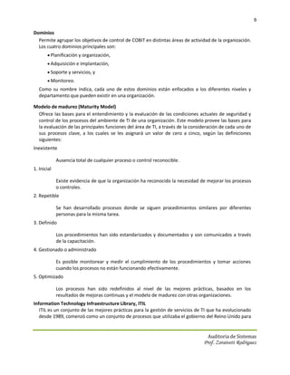 9

Dominios
  Permite agrupar los objetivos de control de COBIT en distintas áreas de actividad de la organización.
  Los cuatro dominios principales son:
        Planificación y organización,
        Adquisición e implantación,
        Soporte y servicios, y
        Monitoreo.
   Como su nombre indica, cada uno de estos dominios están enfocados a los diferentes niveles y
   departamento que pueden existir en una organización.

Modelo de madurez (Maturity Model)
 Ofrece las bases para el entendimiento y la evaluación de las condiciones actuales de seguridad y
 control de los procesos del ambiente de TI de una organización. Este modelo provee las bases para
 la evaluación de las principales funciones del área de TI, a través de la consideración de cada uno de
 sus procesos clave, a los cuales se les asignará un valor de cero a cinco, según las definiciones
 siguientes:
Inexistente

             Ausencia total de cualquier proceso o control reconocible.
1. Inicial

             Existe evidencia de que la organización ha reconocido la necesidad de mejorar los procesos
             o controles.
2. Repetible

             Se han desarrollado procesos donde se siguen procedimientos similares por diferentes
             personas para la misma tarea.
3. Definido

             Los procedimientos han sido estandarizados y documentados y son comunicados a través
             de la capacitación.
4. Gestionado o administrado

             Es posible monitorear y medir el cumplimiento de los procedimientos y tomar acciones
             cuando los procesos no están funcionando efectivamente.
5. Optimizado

             Los procesos han sido redefinidos al nivel de las mejores prácticas, basados en los
             resultados de mejoras continuas y el modelo de madurez con otras organizaciones.
Information Technology Infraestructure Library, ITIL
   ITIL es un conjunto de las mejores prácticas para la gestión de servicios de TI que ha evolucionado
   desde 1989, comenzó como un conjunto de procesos que utilizaba el gobierno del Reino Unido para


                                                                                   Auditoria de Sistemas
                                                                                 Prof. Zoraivett Rodriguez
 