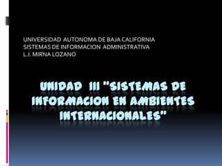 UNIVERSIDAD AUTONOMA DE BAJA CALIFORNIA
SISTEMAS DE INFORMACION ADMINISTRATIVA
L.I. MIRNA LOZANO




    UNIDAD III “SISTEMAS DE
  INFORMACION EN AMBIENTES
       INTERNACIONALES”
 
