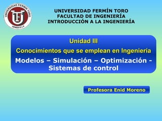 Unidad III Conocimientos que se emplean en Ingeniería Modelos – Simulación – Optimización - Sistemas de control Profesora Enid Moreno UNIVERSIDAD FERMÍN TORO FACULTAD DE INGENIERÍA INTRODUCCIÓN A LA INGENIERÍA 