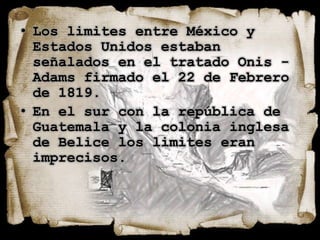 • Los limites entre México y
  Estados Unidos estaban
  señalados en el tratado Onis -
  Adams firmado el 22 de Febrero
  de 1819.
• En el sur con la república de
  Guatemala y la colonia inglesa
  de Belice los limites eran
  imprecisos.
 
