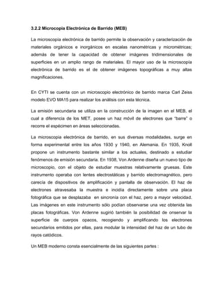 3.2.2 Microcopia Electrónica de Barrido (MEB)

La microscopía electrónica de barrido permite la observación y caracterización de
materiales orgánicos e inorgánicos en escalas nanométricas y micrométricas;
además de tener la capacidad de obtener imágenes tridimensionales de
superficies en un amplio rango de materiales. El mayor uso de la microscopía
electrónica de barrido es el de obtener imágenes topográficas a muy altas
magnificaciones.


En CYTI se cuenta con un microscopio electrónico de barrido marca Carl Zeiss
modelo EVO MA15 para realizar los análisis con esta técnica.

La emisión secundaria se utiliza en la construcción de la imagen en el MEB, el
cual a diferencia de los MET, posee un haz móvil de electrones que “barre” o
recorre el espécimen en áreas seleccionadas.

La microscopia electrónica de barrido, en sus diversas modalidades, surge en
forma experimental entre los años 1930 y 1940, en Alemania. En 1935, Knoll
propone un instrumento bastante similar a los actuales, destinado a estudiar
fenómenos de emisión secundaria. En 1938, Von Ardenne diseña un nuevo tipo de
microscopio, con el objeto de estudiar muestras relativamente gruesas. Este
instrumento operaba con lentes electrostáticas y barrido electromagnético, pero
carecía de dispositivos de amplificación y pantalla de observación. El haz de
electrones atravesaba la muestra e incidía directamente sobre una placa
fotográfica que se desplazaba en sincronía con el haz, pero a mayor velocidad.
Las imágenes en este instrumento sólo podían observarse una vez obtenida las
placas fotográficas. Von Ardenne sugirió también la posibilidad de onservar la
superficie de cuerpos opacos, recogiendo y amplificando los electrones
secundarios emitidos por ellas, para modular la intensidad del haz de un tubo de
rayos catódicos.

Un MEB moderno consta esencialmente de las siguientes partes :
 