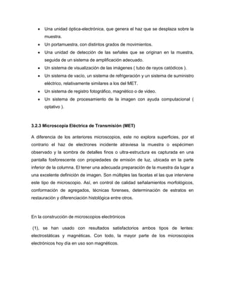 Una unidad óptica-electrónica, que genera el haz que se desplaza sobre la
       muestra.
       Un portamuestra, con distintos grados de movimientos.
       Una unidad de detección de las señales que se originan en la muestra,
       seguida de un sistema de amplificación adecuado.
       Un sistema de visualización de las imágenes ( tubo de rayos catódicos ).
       Un sistema de vacío, un sistema de refrigeración y un sistema de suministro
       eléctrico, relativamente similares a los del MET.
       Un sistema de registro fotográfico, magnético o de video.
       Un sistema de procesamiento de la imagen con ayuda computacional (
       optativo ).



3.2.3 Microscopia Eléctrica de Transmisión (MET)

A diferencia de los anteriores microscopios, este no explora superficies, por el
contrario el haz de electrones incidente atraviesa la muestra o espécimen
observado y la sombra de detalles finos o ultra-estructura es capturada en una
pantalla fosforescente con propiedades de emisión de luz, ubicada en la parte
inferior de la columna. El tener una adecuada preparación de la muestra da lugar a
una excelente definición de imagen. Son múltiples las facetas el las que interviene
este tipo de microscopio. Así, en control de calidad señalamientos morfológicos,
conformación de agregados, técnicas forenses, determinación de estratos en
restauración y diferenciación histológica entre otros.



En la construcción de microscopios electrónicos

(1), se han usado con resultados satisfactorios ambos tipos de lentes:
electrostáticas y magnéticas. Con todo, la mayor parte de los microscopios
electrónicos hoy día en uso son magnéticos.
 