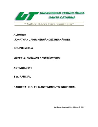 ALUMNO:
JONATHAN JAHIR HERNÁNDEZ HERNÁNDEZ


GRUPO: MI08-A


MATERIA: ENSAYOS DESTRUCTIVOS


ACTIVIDAD # 1


3 er. PARCIAL



CARRERA: ING. EN MANTENIMIENTO INDUSTRIAL




                          Cd, Santa Catarina N.L. a febrero de 2012
 