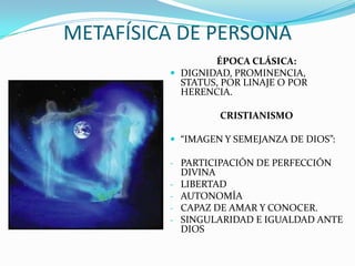 METAFÍSICA DE PERSONA
                 ÉPOCA CLÁSICA:
          DIGNIDAD, PROMINENCIA,
           STATUS, POR LINAJE O POR
           HERENCIA.

                   CRISTIANISMO

          “IMAGEN Y SEMEJANZA DE DIOS”:

         - PARTICIPACIÓN DE PERFECCIÓN
             DIVINA
         -   LIBERTAD
         -   AUTONOMÍA
         -   CAPAZ DE AMAR Y CONOCER.
         -   SINGULARIDAD E IGUALDAD ANTE
             DIOS
 