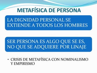 METAFÍSICA DE PERSONA
LA DIGNIDAD PERSONAL SE
EXTIENDE A TODOS LOS HOMBRES


SER PERSONA ES ALGO QUE SE ES,
NO QUE SE ADQUIERE POR LINAJE

• CRISIS DE METAFÍSICA CON NOMINALISMO
  Y EMPIRISMO
 