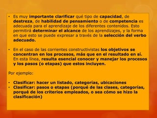 • Es muy importante clarificar qué tipo de capacidad, de
  destreza, de habilidad de pensamiento o de competencia es
  adecuada para el aprendizaje de los diferentes contenidos. Esto
  permitirá determinar el alcance de los aprendizajes, y la forma
  en que esto se puede expresar a través de la selección del verbo
  adecuado.

• En el caso de las corrientes constructivistas los objetivos se
  concentran en los procesos, más que en el resultado en sí.
  En esta línea, resulta esencial conocer y manejar los procesos
  y los pasos (o etapas) que estos incluyen.

Por ejemplo:

• Clasificar: hacer un listado, categorías, ubicaciones
• Clasificar: pasos o etapas (porqué de las clases, categorías,
  porqué de los criterios empleados, o sea cómo se hizo la
  clasificación)
 