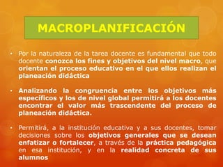 MACROPLANIFICACIÓN

• Por la naturaleza de la tarea docente es fundamental que todo
  docente conozca los fines y objetivos del nivel macro, que
  orientan el proceso educativo en el que ellos realizan el
  planeación didáctica

• Analizando la congruencia entre los objetivos más
  específicos y los de nivel global permitirá a los docentes
  encontrar el valor más trascendente del proceso de
  planeación didáctica.

• Permitirá, a la institución educativa y a sus docentes, tomar
  decisiones sobre los objetivos generales que se desean
  enfatizar o fortalecer, a través de la práctica pedagógica
  en esa institución, y en la realidad concreta de sus
  alumnos
 