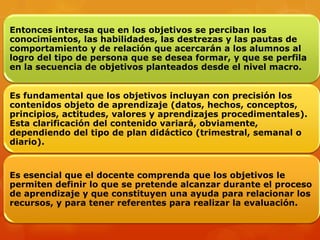 Entonces interesa que en los objetivos se perciban los
conocimientos, las habilidades, las destrezas y las pautas de
comportamiento y de relación que acercarán a los alumnos al
logro del tipo de persona que se desea formar, y que se perfila
en la secuencia de objetivos planteados desde el nivel macro.


Es fundamental que los objetivos incluyan con precisión los
contenidos objeto de aprendizaje (datos, hechos, conceptos,
principios, actitudes, valores y aprendizajes procedimentales).
Esta clarificación del contenido variará, obviamente,
dependiendo del tipo de plan didáctico (trimestral, semanal o
diario).


Es esencial que el docente comprenda que los objetivos le
permiten definir lo que se pretende alcanzar durante el proceso
de aprendizaje y que constituyen una ayuda para relacionar los
recursos, y para tener referentes para realizar la evaluación.
 
