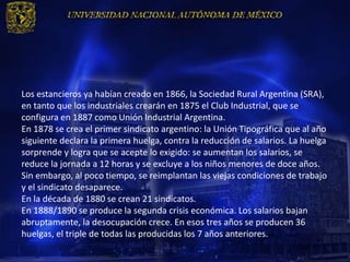 Los estancieros ya habían creado en 1866, la Sociedad Rural Argentina (SRA),
en tanto que los industriales crearán en 1875 el Club Industrial, que se
configura en 1887 como Unión Industrial Argentina.
En 1878 se crea el primer sindicato argentino: la Unión Tipográfica que al año
siguiente declara la primera huelga, contra la reducción de salarios. La huelga
sorprende y logra que se acepte lo exigido: se aumentan los salarios, se
reduce la jornada a 12 horas y se excluye a los niños menores de doce años.
Sin embargo, al poco tiempo, se reimplantan las viejas condiciones de trabajo
y el sindicato desaparece.
En la década de 1880 se crean 21 sindicatos.
En 1888/1890 se produce la segunda crisis económica. Los salarios bajan
abruptamente, la desocupación crece. En esos tres años se producen 36
huelgas, el triple de todas las producidas los 7 años anteriores.
 
