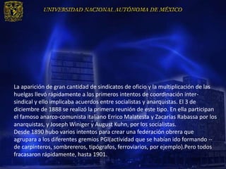 La aparición de gran cantidad de sindicatos de oficio y la multiplicación de las
huelgas llevó rápidamente a los primeros intentos de coordinación inter-
sindical y ello implicaba acuerdos entre socialistas y anarquistas. El 3 de
diciembre de 1888 se realizó la primera reunión de este tipo. En ella participan
el famoso anarco-comunista italiano Errico Malatesta y Zacarías Rabassa por los
anarquistas, y Joseph Winiger y August Kuhn, por los socialistas.
Desde 1890 hubo varios intentos para crear una federación obrera que
agrupara a los diferentes gremios PGl(actividad que se habían ido formando --
de carpinteros, sombrereros, tipógrafos, ferroviarios, por ejemplo).Pero todos
fracasaron rápidamente, hasta 1901.
 