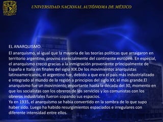 EL ANARQUISMO.
El anarquismo, al igual que la mayoría de las teorías políticas que arraigaron en
territorio argentino, provino esencialmente del continente europeo. En especial,
el anarquismo creció gracias a la inmigración proveniente principalmente de
España e Italia en finales del siglo XIX.De los movimientos anarquistas
latinoamericanos, el argentino fue, debido a que era el país más industrializado
e integrado al mundo de la región a principios del siglo XX, el más grande.El
anarquismo fue un movimiento importante hasta la década del 30, momento en
que los socialistas con los obreros de los servicios y los comunistas con los
obreros industriales fueron copando sus espacios.
Ya en 1935, el anarquismo se había convertido en la sombra de lo que supo
haber sido. Luego ha habido resurgimientos espaciados e irregulares con
diferente intensidad entre ellos.
 