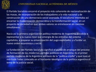 El Partido Socialista encarnó el proyecto más coherente de nacionalización de
las masas, de incorporación de los trabajadores a la vida nacional y de
construcción de una democracia social avanzada. El socialismo intentaba así
encarnar la modernización democrática y la transformación social, en un
proyecto de sociedad en que ambos valores se entrelazaran en caminos
simultáneos.

Nacía así la primera organización política moderna de Argentina, decidida a
representar a la nueva clase que emergía de las entrañas del sistema
capitalista, a preparar su emancipación del yugo explotador y a fundar un
nuevo orden económico y social.

La fundación del Partido Socialista significó el punto de arranque del proceso
de formación de los modernos partidos políticos en Argentina. Es el primer
partido moderno de la Argentina antítesis de la "política criolla" y que tuvo el
méritode haber colocado en el horizonte ideológico de la política argentina el
tema de la justicia social.
 