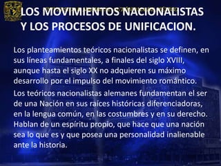 LOS MOVIMIENTOS NACIONALISTAS
 Y LOS PROCESOS DE UNIFICACION.
Los planteamientos teóricos nacionalistas se definen, en
sus líneas fundamentales, a finales del siglo XVIII,
aunque hasta el siglo XX no adquieren su máximo
desarrollo por el impulso del movimiento romántico.
Los teóricos nacionalistas alemanes fundamentan el ser
de una Nación en sus raíces históricas diferenciadoras,
en la lengua común, en las costumbres y en su derecho.
Hablan de un espíritu propio, que hace que una nación
sea lo que es y que posea una personalidad inalienable
ante la historia.
 