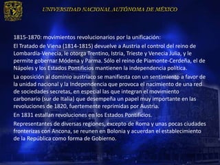 1815-1870: movimientos revolucionarios por la unificación:
El Tratado de Viena (1814-1815) devuelve a Austria el control del reino de
Lombardía-Venecia, le otorga Trentino, Istria, Trieste y Venecia Julia, y le
permite gobernar Módena y Parma. Sólo el reino de Piamonte-Cerdeña, el de
Nápoles y los Estados Pontificios mantienen la independencia política.
La oposición al dominio austríaco se manifiesta con un sentimiento a favor de
la unidad nacional y la Independencia que provoca el nacimiento de una red
de sociedades secretas, en especial las que integran el movimiento
carbonario (sur de Italia) que desempeña un papel muy importante en las
revoluciones de 1820, fuertemente reprimidas por Austria.
En 1831 estallan revoluciones en los Estados Pontificios.
Representantes de diversas regiones, excepto de Roma y unas pocas ciudades
fronterizas con Ancona, se reunen en Bolonia y acuerdan el establecimiento
de la República como forma de Gobierno.
 