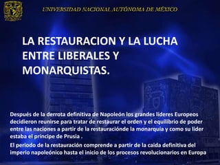LA RESTAURACION Y LA LUCHA
    ENTRE LIBERALES Y
    MONARQUISTAS.


Después de la derrota definitiva de Napoleón los grandes líderes Europeos
decidieron reunirse para tratar de restaurar el orden y el equilibrio de poder
entre las naciones a partir de la restauraciónde la monarquía y como su lider
estaba el príncipe de Prusia .
El periodo de la restauración comprende a partir de la caida definitiva del
imperio napoleónico hasta el inicio de los procesos revolucionarios en Europa
 