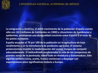 La emigración a América, el débil crecimiento de la población (España cuenta
sólo con 18,5 millones de habitantes en 1900) y situaciones de hambrunas y
epidemias, produjeron una desigualdad creciente entre España y el resto de
los países europeos.
España ocupaba al 79 por 100 de la población en la agricultura de bajo
rendimiento y en la manufactura de productos agrícolas. El sistema
proteccionista impidió la modernización del sector, incapaz de competir
adecuadamente. El latifundismo condicionaba la vida de los campesinos de
grandes zonas de la península, sobre todo en Andalucía y Extremadura. Sólo
algunos sectores (vino, aceite, frutas) comienzan a despegar con
exportaciones poco significativas todavía a Europa.
 