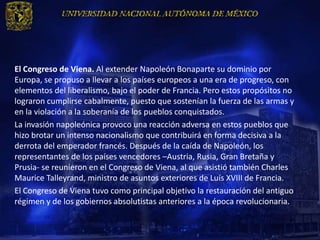 El Congreso de Viena. Al extender Napoleón Bonaparte su dominio por
Europa, se propuso a llevar a los países europeos a una era de progreso, con
elementos del liberalismo, bajo el poder de Francia. Pero estos propósitos no
lograron cumplirse cabalmente, puesto que sostenían la fuerza de las armas y
en la violación a la soberanía de los pueblos conquistados.
La invasión napoleónica provoco una reacción adversa en estos pueblos que
hizo brotar un intenso nacionalismo que contribuirá en forma decisiva a la
derrota del emperador francés. Después de la caída de Napoleón, los
representantes de los países vencedores –Austria, Rusia, Gran Bretaña y
Prusia- se reunieron en el Congreso de Viena, al que asistió también Charles
Maurice Talleyrand, ministro de asuntos exteriores de Luís XVIII de Francia.
El Congreso de Viena tuvo como principal objetivo la restauración del antiguo
régimen y de los gobiernos absolutistas anteriores a la época revolucionaria.
 