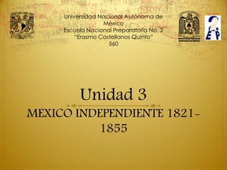 Universidad Nacional Autónoma de
                  México
     Escuela Nacional Preparatoria No. 2
         “Erasmo Castellanos Quinto”
                    560




          Unidad 3
MEXICO INDEPENDIENTE 1821-
          1855
 