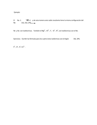 Ejemplo:
El Na -1 Na +1 y de esta manera este sodio resultante tiene la misma configuración del
Ne 1S2, 2S2, 2P6
Ne y Na son Isoèlectricas. También el Mg2+
, Al3+
, F-
, O2-
, N3-
, son Isoèlectricas con el Ne.
Ejercicios: Escribir las fórmulas para los cuatro iones Isolèctricos con el Argòn 3S2, 3P6.
S2-
, Cl-
, K+
, Ca2+
.
 