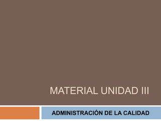 MATERIAL UNIDAD III
ADMINISTRACIÓN DE LA CALIDAD
 