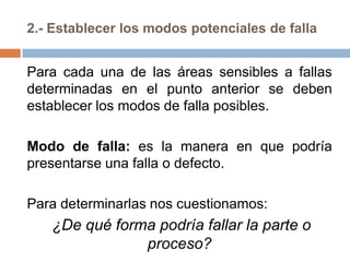 2.- Establecer los modos potenciales de falla
Para cada una de las áreas sensibles a fallas
determinadas en el punto anterior se deben
establecer los modos de falla posibles.
Modo de falla: es la manera en que podría
presentarse una falla o defecto.
Para determinarlas nos cuestionamos:
¿De qué forma podría fallar la parte o
proceso?
 