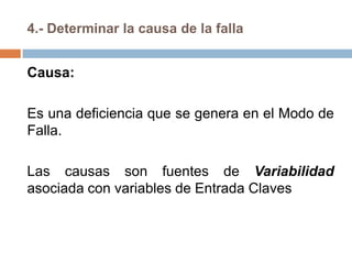 4.- Determinar la causa de la falla
Causa:
Es una deficiencia que se genera en el Modo de
Falla.
Las causas son fuentes de Variabilidad
asociada con variables de Entrada Claves
 