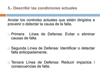 5.- Describir las condiciones actuales
Anotar los controles actuales que estén dirigidos a
prevenir o detectar la causa de la falla.
 Primera Línea de Defensa: Evitar o eliminar
causas de falla.
 Segunda Línea de Defensa: Identificar o detectar
falla anticipadamente.
 Tercera Línea de Defensa: Reducir impactos /
consecuencias de falla.
 