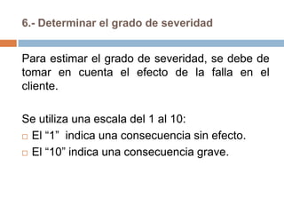 6.- Determinar el grado de severidad
Para estimar el grado de severidad, se debe de
tomar en cuenta el efecto de la falla en el
cliente.
Se utiliza una escala del 1 al 10:
 El “1” indica una consecuencia sin efecto.
 El “10” indica una consecuencia grave.
 