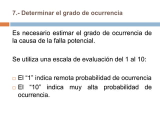 7.- Determinar el grado de ocurrencia
Es necesario estimar el grado de ocurrencia de
la causa de la falla potencial.
Se utiliza una escala de evaluación del 1 al 10:
 El “1” indica remota probabilidad de ocurrencia
 El “10” indica muy alta probabilidad de
ocurrencia.
 