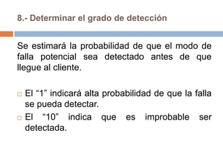 8.- Determinar el grado de detección
Se estimará la probabilidad de que el modo de
falla potencial sea detectado antes de que
llegue al cliente.
 El “1” indicará alta probabilidad de que la falla
se pueda detectar.
 El “10” indica que es improbable ser
detectada.
 