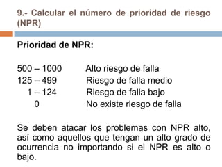 9.- Calcular el número de prioridad de riesgo
(NPR)
Prioridad de NPR:
500 – 1000 Alto riesgo de falla
125 – 499 Riesgo de falla medio
1 – 124 Riesgo de falla bajo
0 No existe riesgo de falla
Se deben atacar los problemas con NPR alto,
así como aquellos que tengan un alto grado de
ocurrencia no importando si el NPR es alto o
bajo.
 