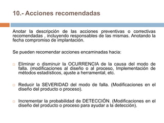 10.- Acciones recomendadas
Anotar la descripción de las acciones preventivas o correctivas
recomendadas , incluyendo responsables de las mismas. Anotando la
fecha compromiso de implantación.
Se pueden recomendar acciones encaminadas hacia:
 Eliminar o disminuir la OCURRENCIA de la causa del modo de
falla. (modificaciones al diseño o al proceso, Implementación de
métodos estadísticos, ajuste a herramental, etc.
 Reducir la SEVERIDAD del modo de falla. (Modificaciones en el
diseño del producto o proceso).
 Incrementar la probabilidad de DETECCIÓN. (Modificaciones en el
diseño del producto o proceso para ayudar a la detección).
 