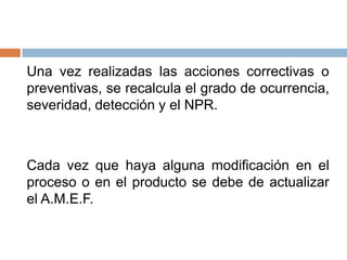 Una vez realizadas las acciones correctivas o
preventivas, se recalcula el grado de ocurrencia,
severidad, detección y el NPR.
Cada vez que haya alguna modificación en el
proceso o en el producto se debe de actualizar
el A.M.E.F.
 