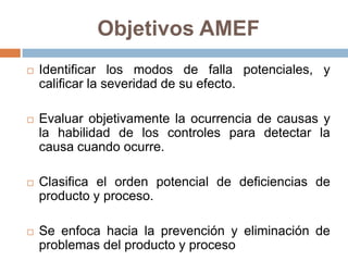 Objetivos AMEF
 Identificar los modos de falla potenciales, y
calificar la severidad de su efecto.
 Evaluar objetivamente la ocurrencia de causas y
la habilidad de los controles para detectar la
causa cuando ocurre.
 Clasifica el orden potencial de deficiencias de
producto y proceso.
 Se enfoca hacia la prevención y eliminación de
problemas del producto y proceso
 