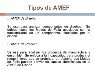 Tipos de AMEF
 AMEF de Diseño:
Se usa para analizar componentes de diseños. Se
enfoca hacia los Modos de Falla asociados con la
funcionalidad de un componente, causados por el
diseño.
 AMEF de Proceso:
Se usa para analizar los procesos de manufactura y
ensamble. Se enfoca a la incapacidad para producir el
requerimiento que se pretende, un defecto. Los Modos
de Falla pueden derivar de causas identificadas en el
AMEF de Diseño.
 