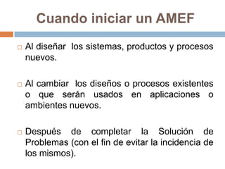 Cuando iniciar un AMEF
 Al diseñar los sistemas, productos y procesos
nuevos.
 Al cambiar los diseños o procesos existentes
o que serán usados en aplicaciones o
ambientes nuevos.
 Después de completar la Solución de
Problemas (con el fin de evitar la incidencia de
los mismos).
 