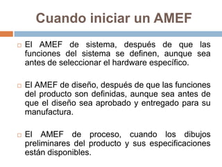Cuando iniciar un AMEF
 El AMEF de sistema, después de que las
funciones del sistema se definen, aunque sea
antes de seleccionar el hardware específico.
 El AMEF de diseño, después de que las funciones
del producto son definidas, aunque sea antes de
que el diseño sea aprobado y entregado para su
manufactura.
 El AMEF de proceso, cuando los dibujos
preliminares del producto y sus especificaciones
están disponibles.
 