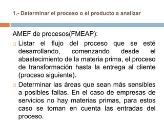 1.- Determinar el proceso o el producto a analizar
AMEF de procesos(FMEAP):
 Listar el flujo del proceso que se esté
desarrollando, comenzando desde el
abastecimiento de la materia prima, el proceso
de transformación hasta la entrega al cliente
(proceso siguiente).
 Determinar las áreas que sean más sensibles
a posibles fallas. En el caso de empresas de
servicios no hay materias primas, para estos
caso se toman en cuenta las entradas del
proceso.
 