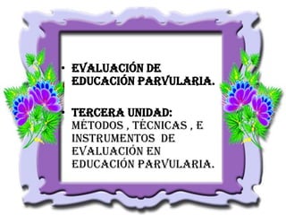 • Evaluación de
Educación Parvularia.
• Tercera unidad:
Métodos , técnicas , e
instrumentos de
evaluación en
educación parvularia.

 
