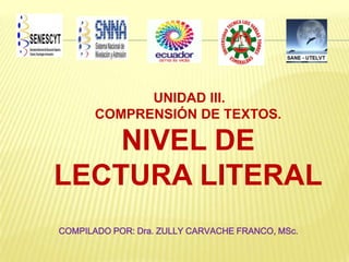 UNIDAD III.
COMPRENSIÓN DE TEXTOS.

NIVEL DE
LECTURA LITERAL
COMPILADO POR: Dra. ZULLY CARVACHE FRANCO, MSc.

 