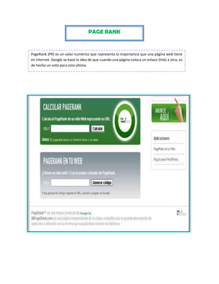 PAGE RANK

PageRank (PR) es un valor numérico que representa la importancia que una página web tiene
en Internet. Google se hace la idea de que cuando una página coloca un enlace (link) a otra, es
de hecho un voto para esta última.

 